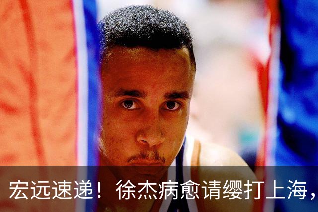 宏远速递！徐杰病愈请缨打上海，陈老板做重要决定，徐昕拉胯创纪录